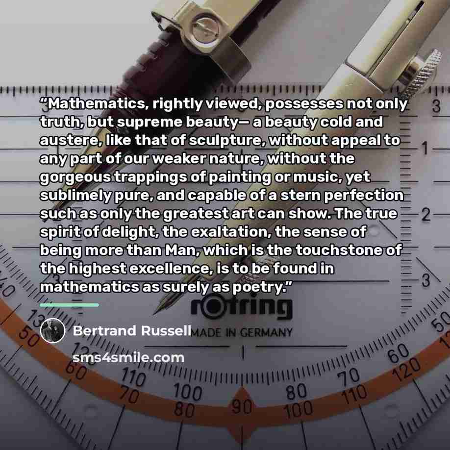 “Mathematics, rightly viewed, possesses not only truth, but supreme beauty— a beauty cold and austere, like that of sculpture, without appeal to any part of our weaker nature, without the gorgeous trappings of painting or music, yet sublimely pure, and capable of a stern perfection such as only the…” quote by Bertrand Russell