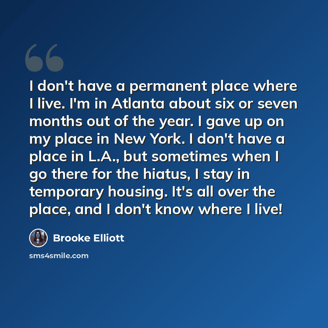 “I don't have a permanent place where I live. I'm in Atlanta about six or seven months out of the year. I gave up on my place in New York. I don't have a place in L.A., but sometimes when I go there for the hiatus, I stay in temporary housing. It's all over the place, and I don't know where I live!” quote by Brooke Elliott