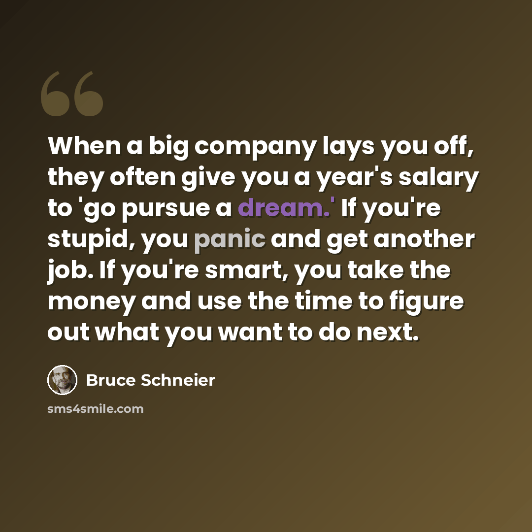 “When a big company lays you off, they often give you a year's salary to 'go pursue a dream.' If you're stupid, you panic and get another job. If you're smart, you take the money and use the time to figure out what you want to do next.” quote by Bruce Schneier