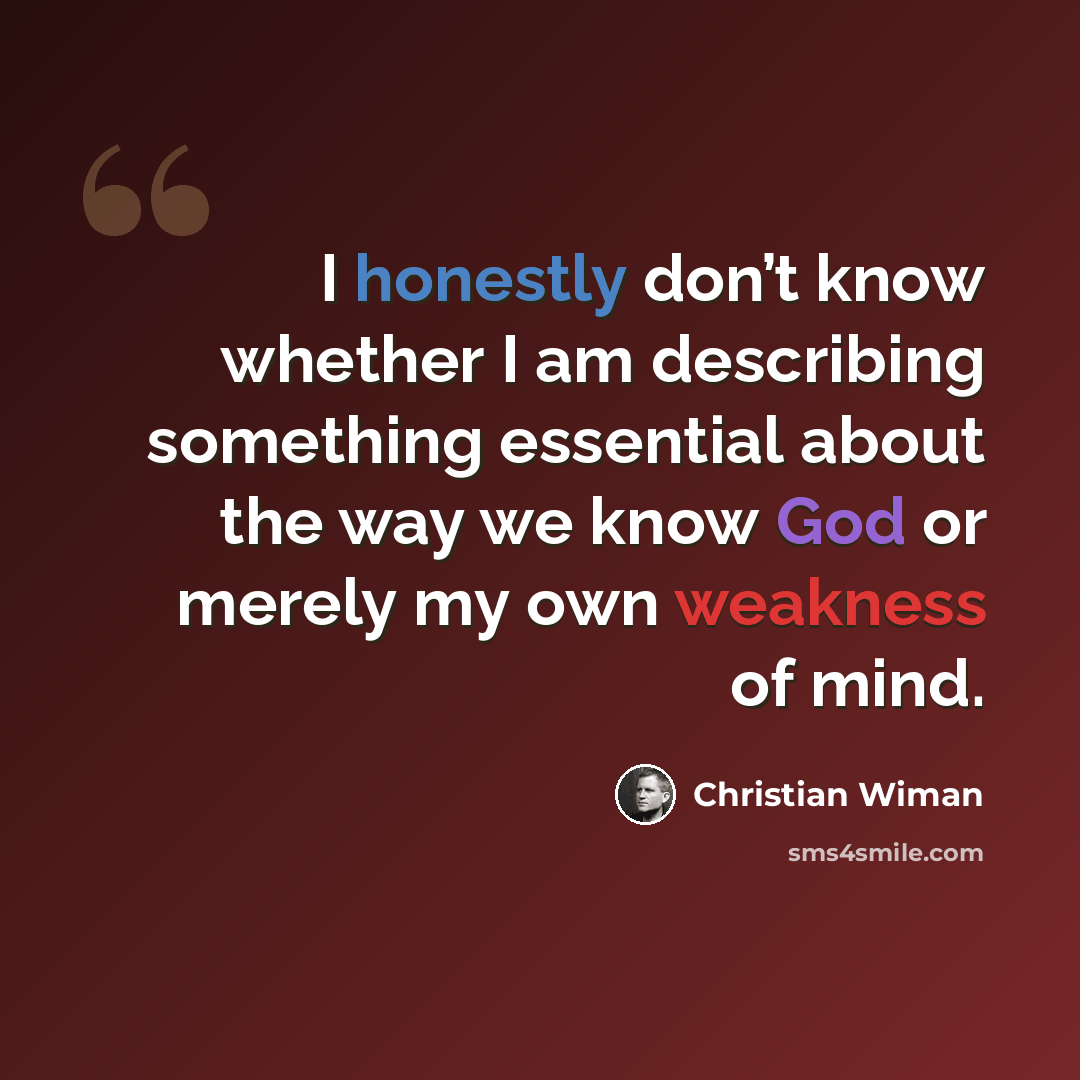 “I honestly don’t know whether I am describing something essential about the way we know God or merely my own weakness of mind.” quote by Christian Wiman