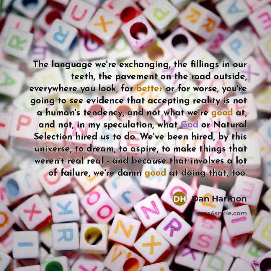 “The language we're exchanging, the fillings in our teeth, the pavement on the road outside, everywhere you look, for better or for worse, you're going to see evidence that accepting reality is not a human's tendency, and not what we're good at, and not, in my speculation, what God or Natural…” quote by Dan Harmon