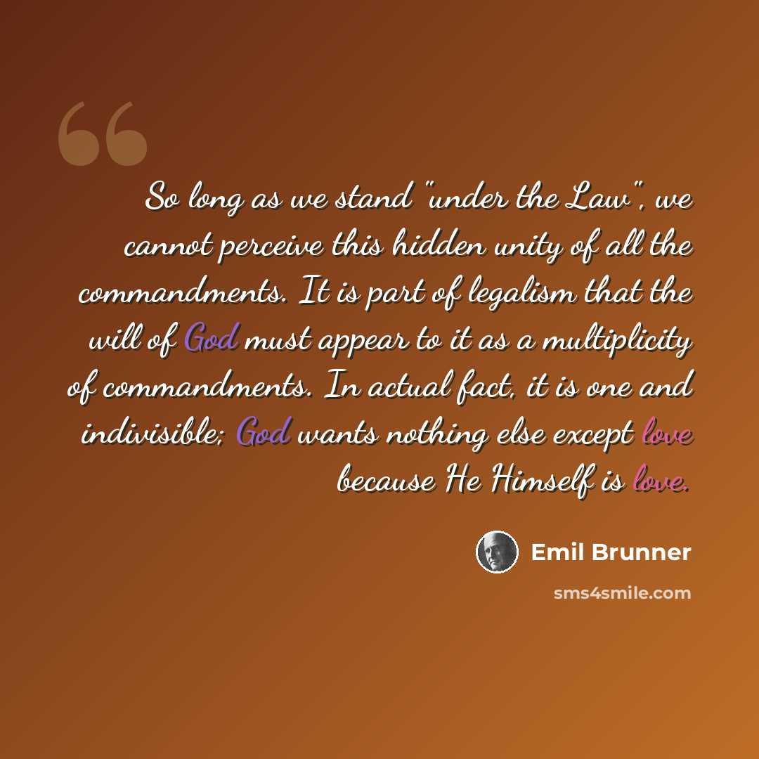 “So long as we stand "under the Law", we cannot perceive this hidden unity of all the commandments. It is part of legalism that the will of God must appear to it as a multiplicity of commandments. In actual fact, it is one and indivisible; God wants nothing else except love because He Himself is…” quote by Emil Brunner