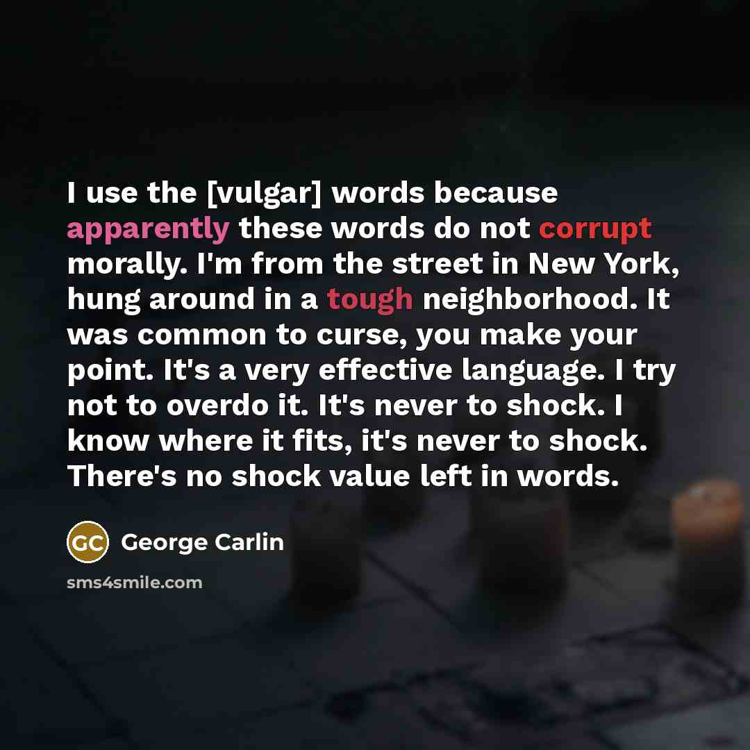 “I use the [vulgar] words because apparently these words do not corrupt morally. I'm from the street in New York, hung around in a tough neighborhood. It was common to curse, you make your point. It's a very effective language. I try not to overdo it. It's never to shock. I know where it fits, it's…” quote by George Carlin