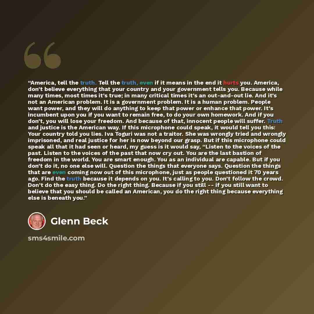 “America, tell the truth. Tell the truth, even if it means in the end it hurts you. America, don’t believe everything that your country and your government tells you. Because while many times, most times it’s true; in many critical times it’s an out‑and‑out lie. And it’s not an American problem. It…” quote by Glenn Beck