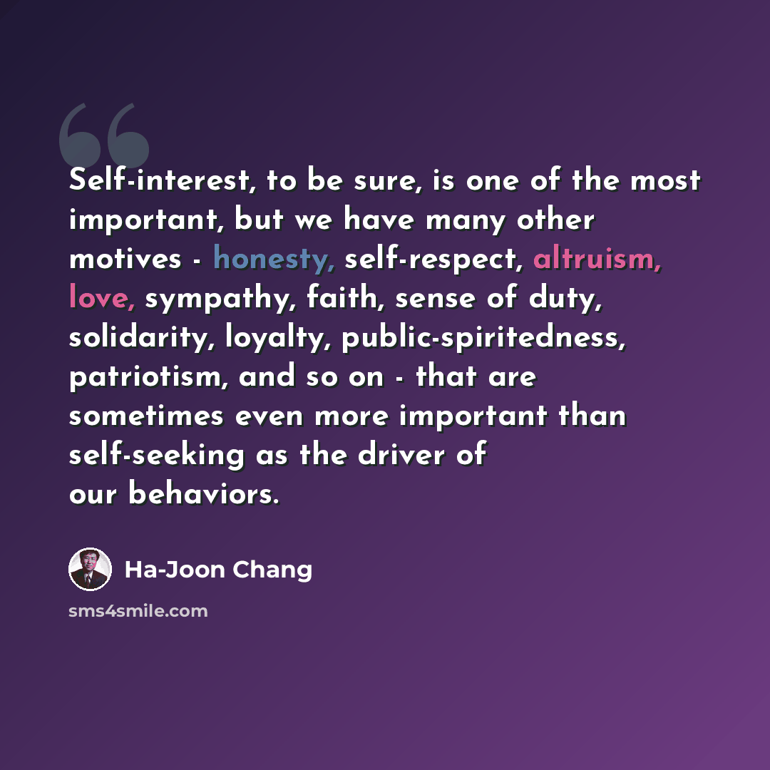 “Self-interest, to be sure, is one of the most important, but we have many other motives - honesty, self-respect, altruism, love, sympathy, faith, sense of duty, solidarity, loyalty, public-spiritedness, patriotism, and so on - that are sometimes even more important than self-seeking as the driver…” quote by Ha-Joon Chang