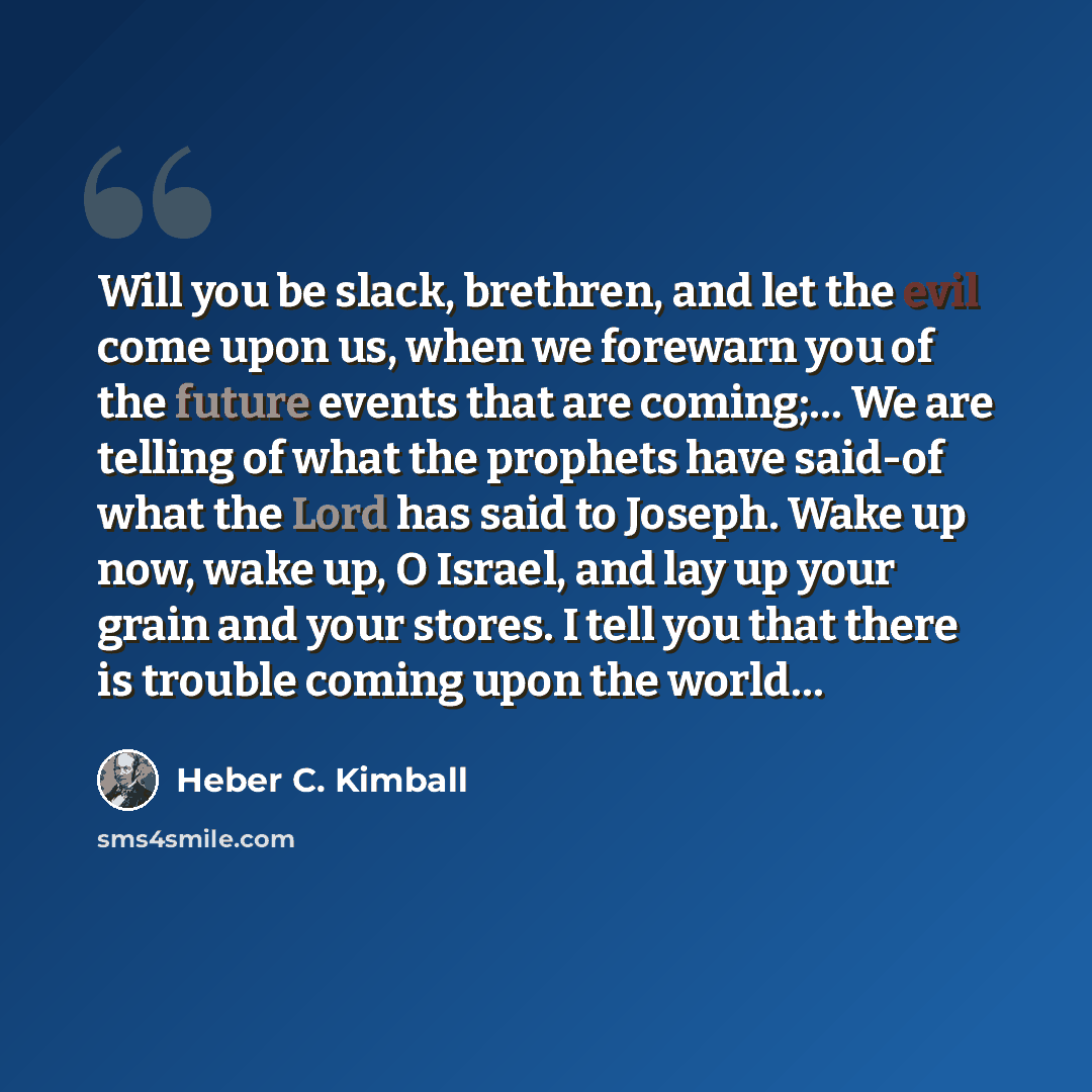 “Will you be slack, brethren, and let the evil come upon us, when we forewarn you of the future events that are coming;… We are telling of what the prophets have said-of what the Lord has said to Joseph. Wake up now, wake up, O Israel, and lay up your grain and your stores. I tell you that there is…” quote by Heber C. Kimball