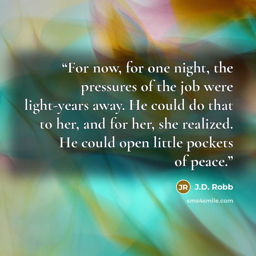 “For now, for one night, the pressures of the job were light-years away. He could do that to her, and for her, she realized. He could open little pockets of peace.” quote by J.D. Robb