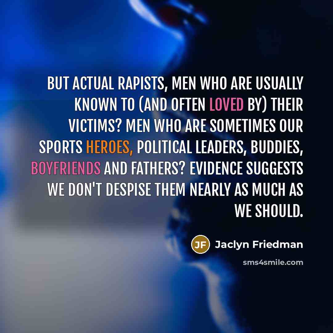 “But actual rapists, men who are usually known to (and often loved by) their victims? Men who are sometimes our sports heroes, political leaders, buddies, boyfriends and fathers? Evidence suggests we don't despise them nearly as much as we should.” quote by Jaclyn Friedman