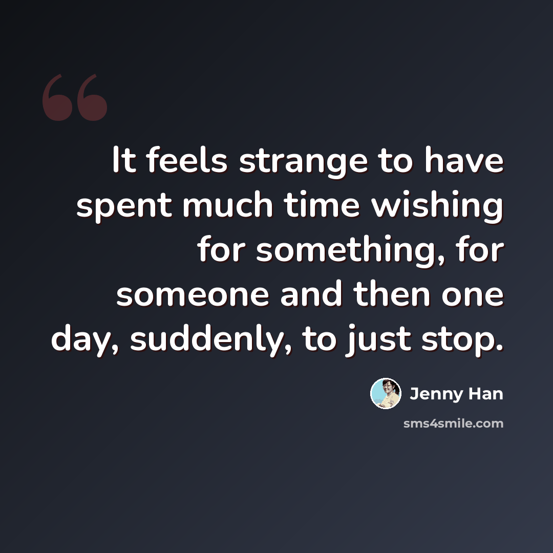 “It feels strange to have spent much time wishing for something, for someone and then one day, suddenly, to just stop.” quote by Jenny Han