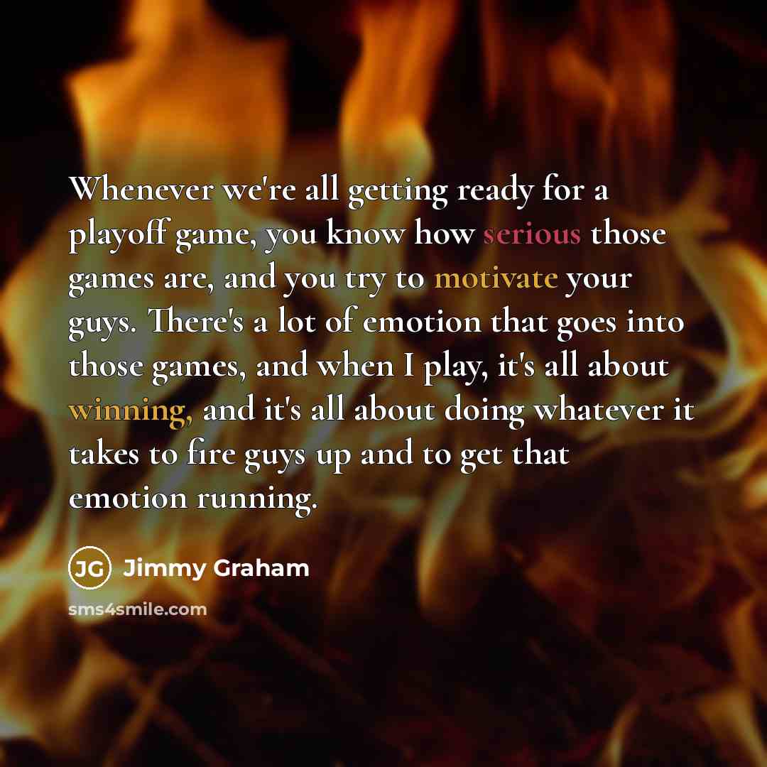 “Whenever we're all getting ready for a playoff game, you know how serious those games are, and you try to motivate your guys. There's a lot of emotion that goes into those games, and when I play, it's all about winning, and it's all about doing whatever it takes to fire guys up and to get that…” quote by Jimmy Graham
