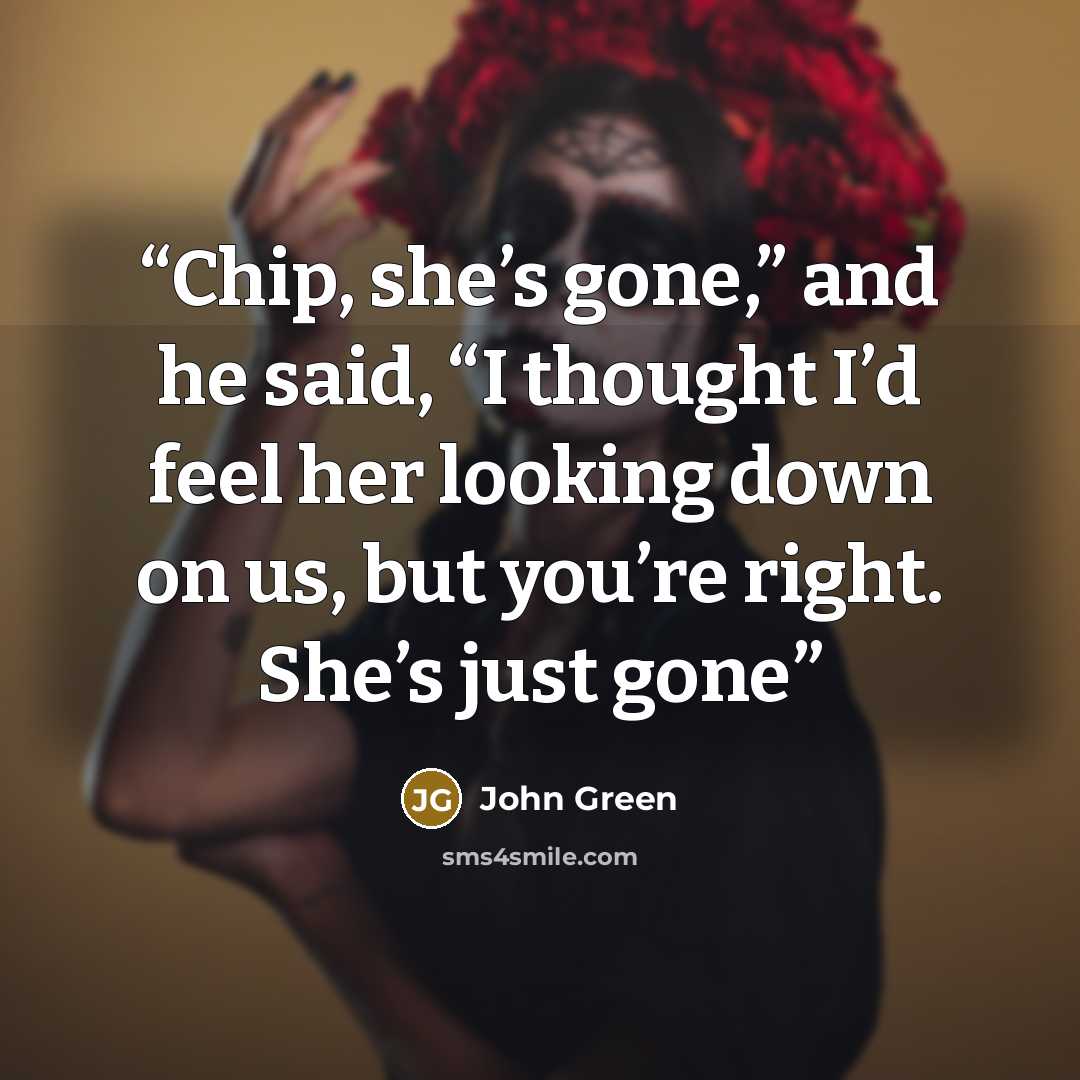 “Chip, she’s gone,” and he said, “I thought I’d feel her looking down on us, but you’re right. She’s just gone” quote by John Green