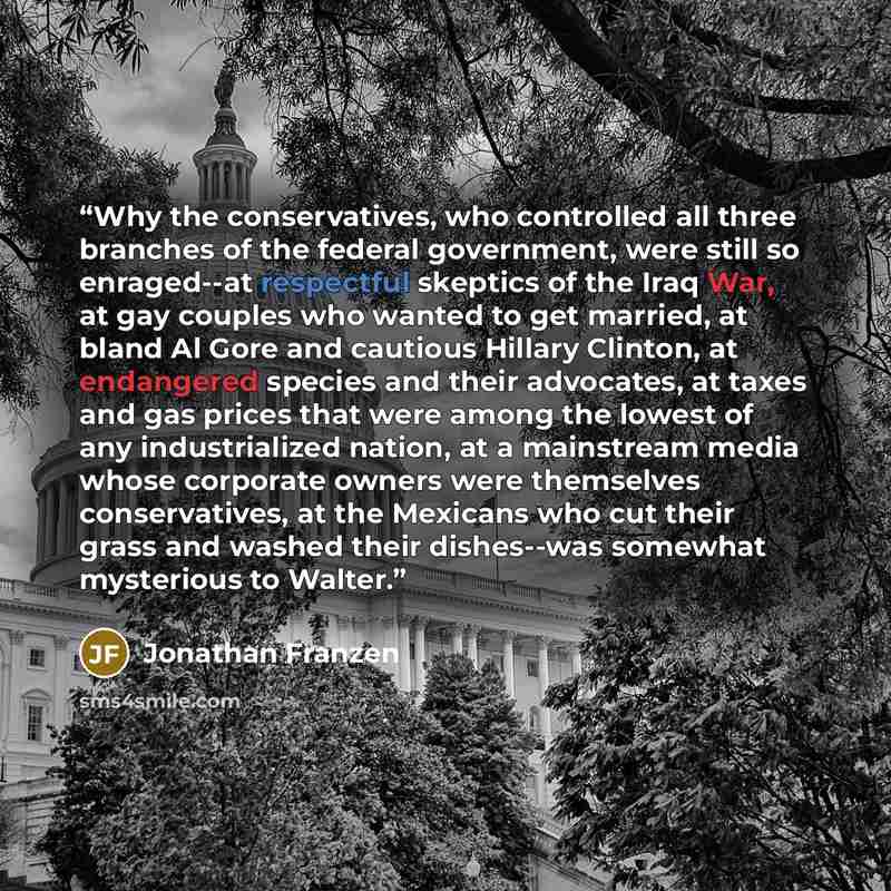 “Why the conservatives, who controlled all three branches of the federal government, were still so enraged--at respectful skeptics of the Iraq War, at gay couples who wanted to get married, at bland Al Gore and cautious Hillary Clinton, at endangered species and their advocates, at taxes and gas…” quote by Jonathan Franzen
