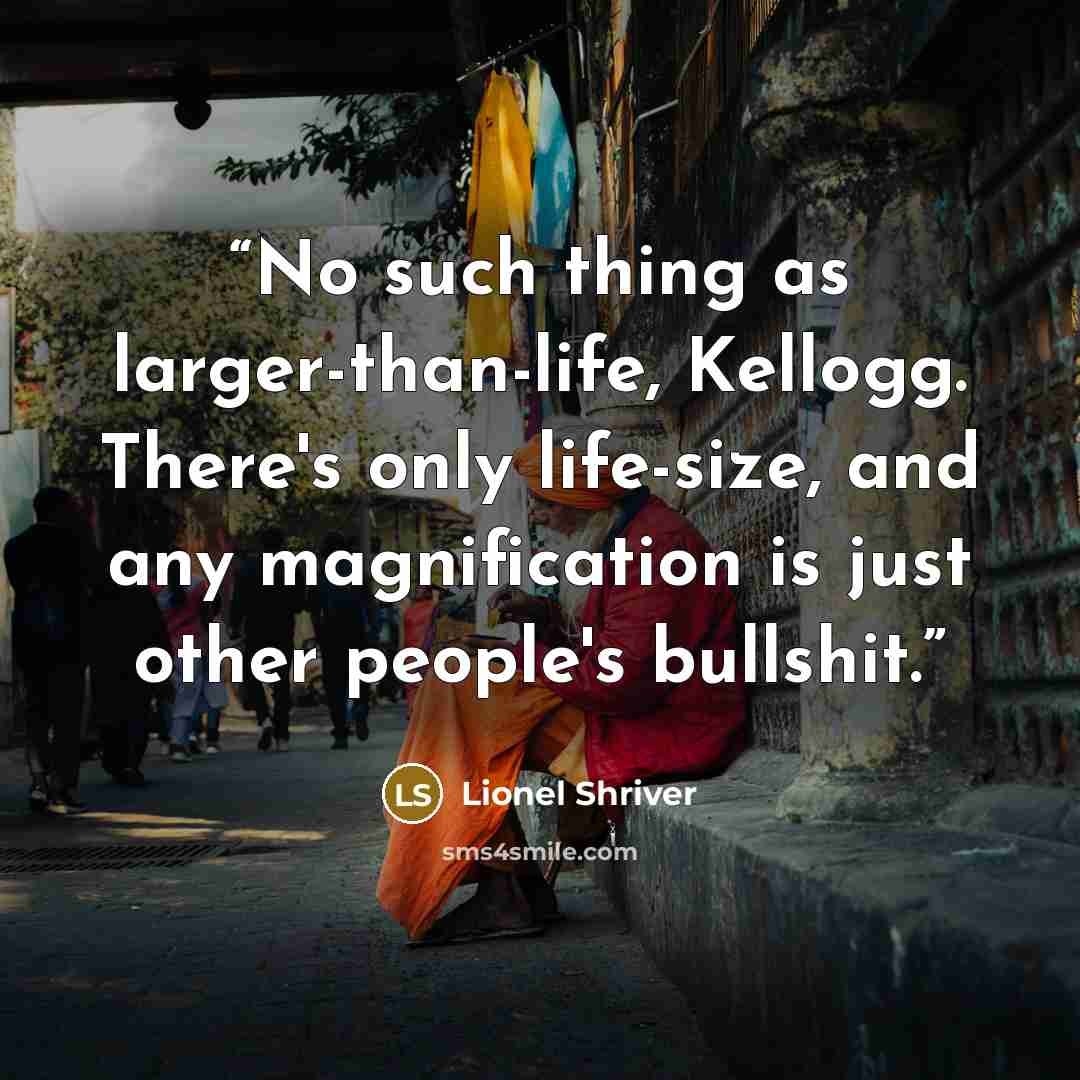 “No such thing as larger-than-life, Kellogg. There's only life-size, and any magnification is just other people's bullshit.” quote by Lionel Shriver
