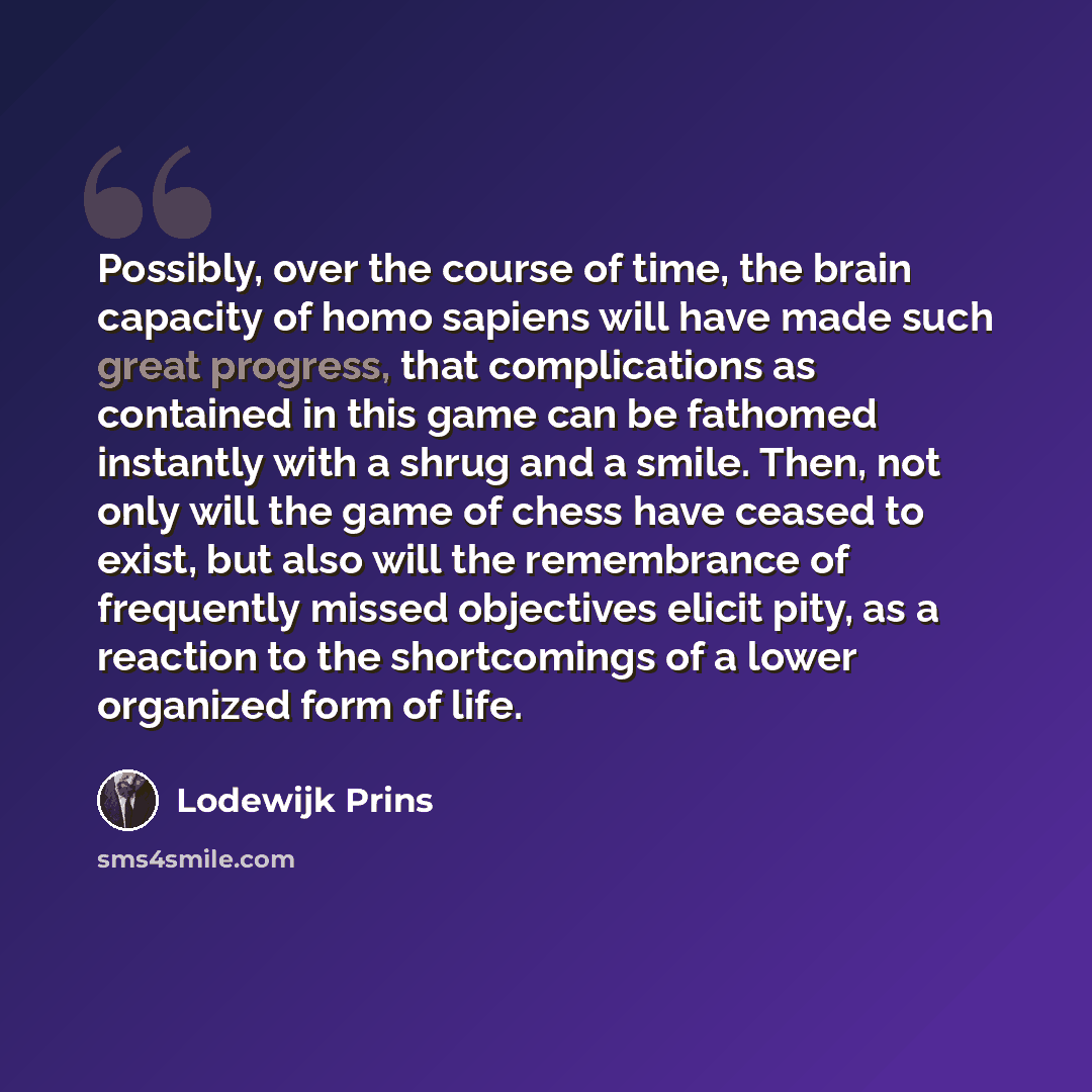 “Possibly, over the course of time, the brain capacity of homo sapiens will have made such great progress, that complications as contained in this game can be fathomed instantly with a shrug and a smile. Then, not only will the game of chess have ceased to exist, but also will the remembrance of…” quote by Lodewijk Prins