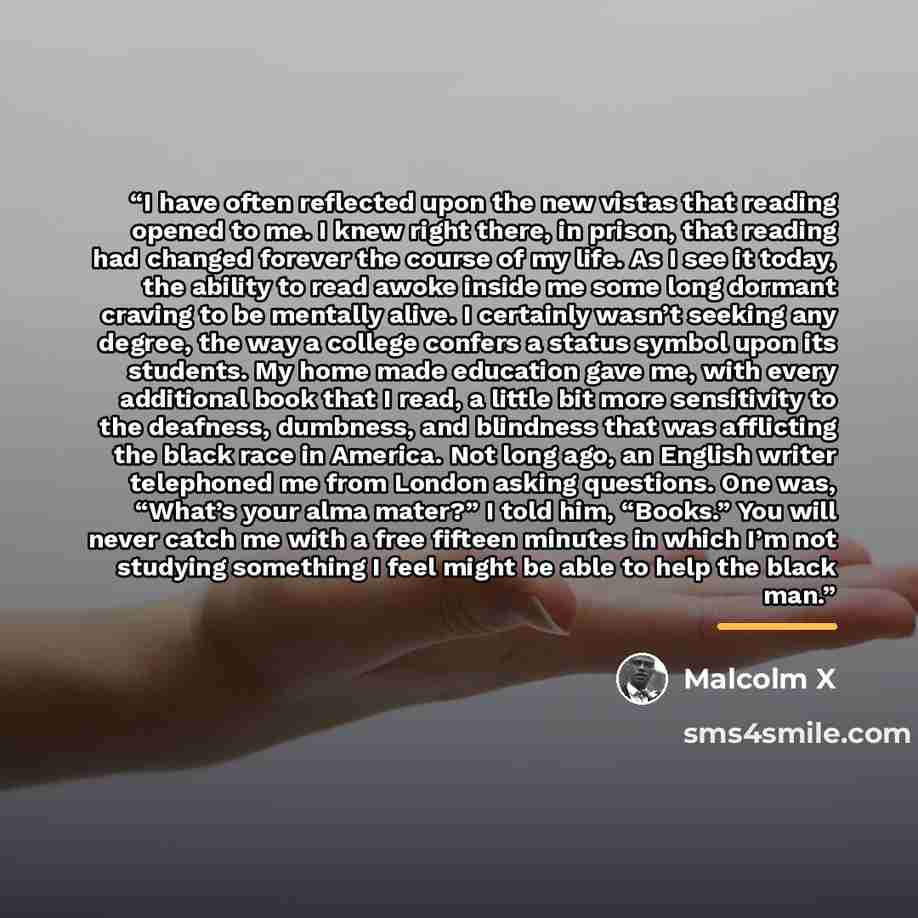 “I have often reflected upon the new vistas that reading opened to me. I knew right there, in prison, that reading had changed forever the course of my life. As I see it today, the ability to read awoke inside me some long dormant craving to be mentally alive. I certainly wasn’t seeking any degree…” quote by Malcolm X