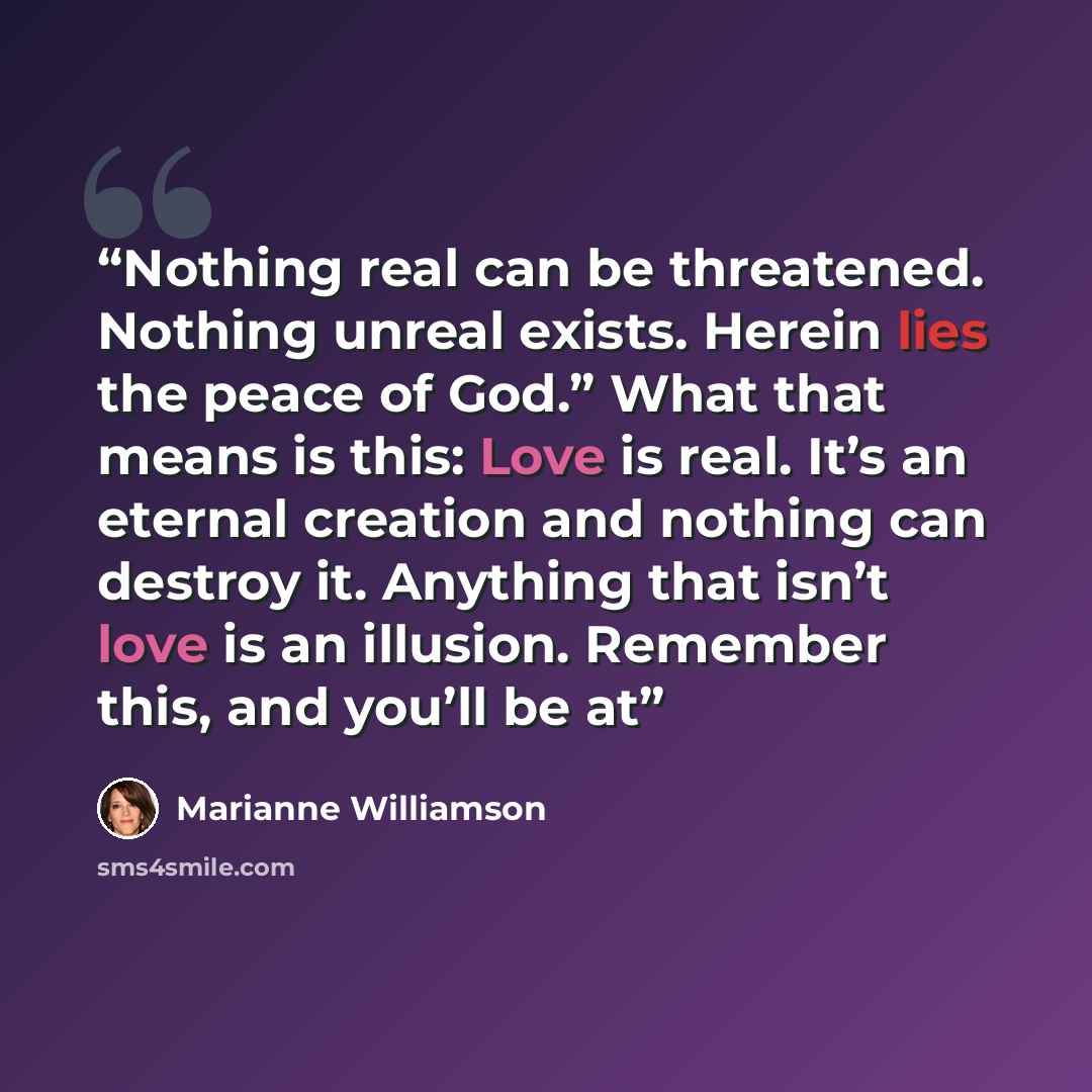 “Nothing real can be threatened. Nothing unreal exists. Herein lies the peace of God.” What that means is this: Love is real. It’s an eternal creation and nothing can destroy it. Anything that isn’t love is an illusion. Remember this, and you’ll be at” quote by Marianne Williamson