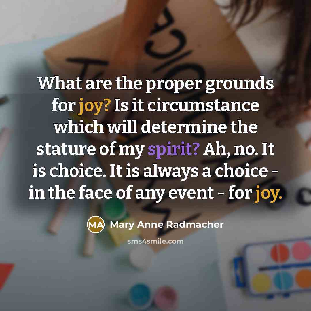 “What are the proper grounds for joy? Is it circumstance which will determine the stature of my spirit? Ah, no. It is choice. It is always a choice - in the face of any event - for joy.” quote by Mary Anne Radmacher