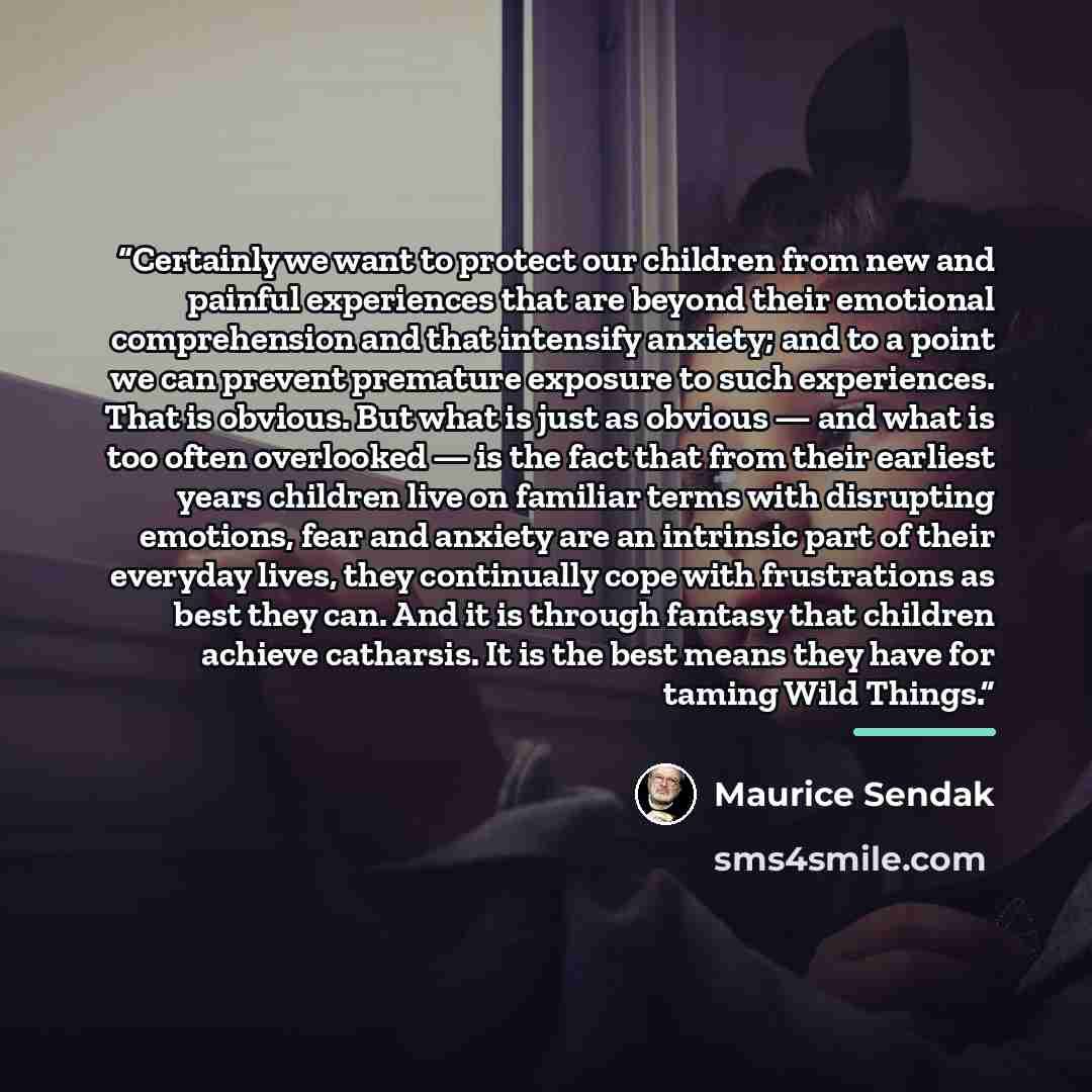 “Certainly we want to protect our children from new and painful experiences that are beyond their emotional comprehension and that intensify anxiety; and to a point we can prevent premature exposure to such experiences. That is obvious. But what is just as obvious — and what is too often overlooked…” quote by Maurice Sendak