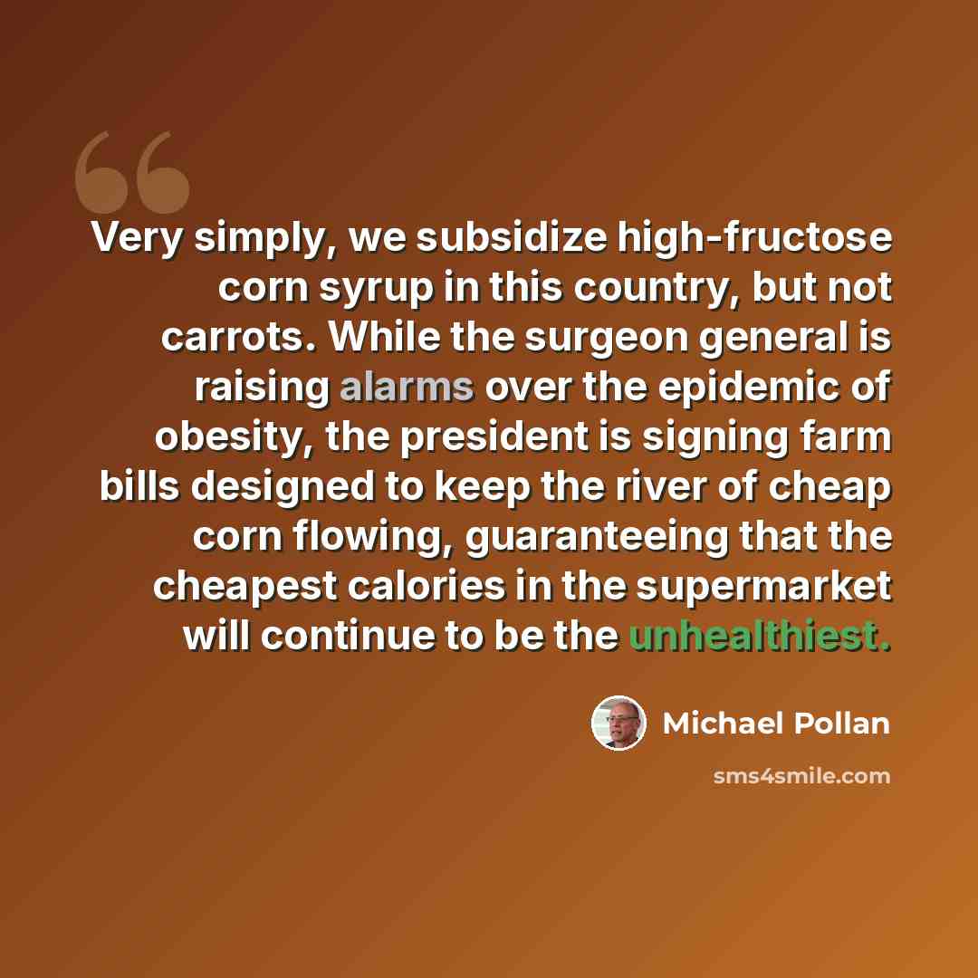 “Very simply, we subsidize high-fructose corn syrup in this country, but not carrots. While the surgeon general is raising alarms over the epidemic of obesity, the president is signing farm bills designed to keep the river of cheap corn flowing, guaranteeing that the cheapest calories in the…” quote by Michael Pollan