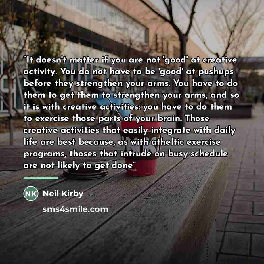 “It doesn't matter if you are not 'good' at creative activity. You do not have to be 'good' at pushups before they strengthen your arms. You have to do them to get them to strengthen your arms, and so it is with creative activities: you have to do them to exercise those parts of your brain. Those…” quote by Neil Kirby