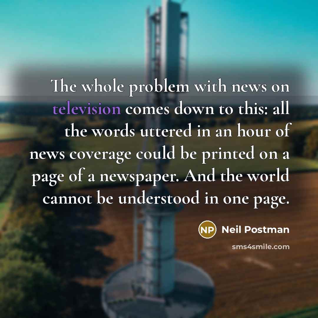 “The whole problem with news on television comes down to this: all the words uttered in an hour of news coverage could be printed on a page of a newspaper. And the world cannot be understood in one page.” quote by Neil Postman