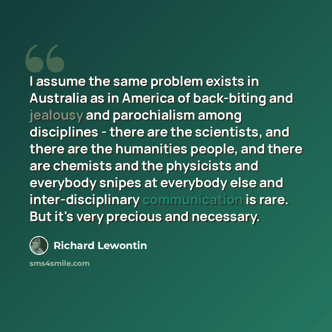 “I assume the same problem exists in Australia as in America of back-biting and jealousy and parochialism among disciplines - there are the scientists, and there are the humanities people, and there are chemists and the physicists and everybody snipes at everybody else and inter-disciplinary…” quote by Richard Lewontin