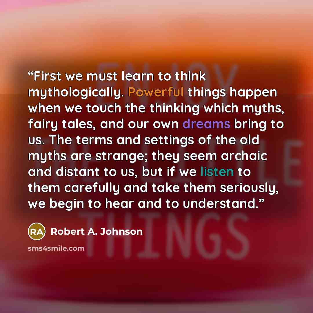 “First we must learn to think mythologically. Powerful things happen when we touch the thinking which myths, fairy tales, and our own dreams bring to us. The terms and settings of the old myths are strange; they seem archaic and distant to us, but if we listen to them carefully and take them…” quote by Robert A. Johnson