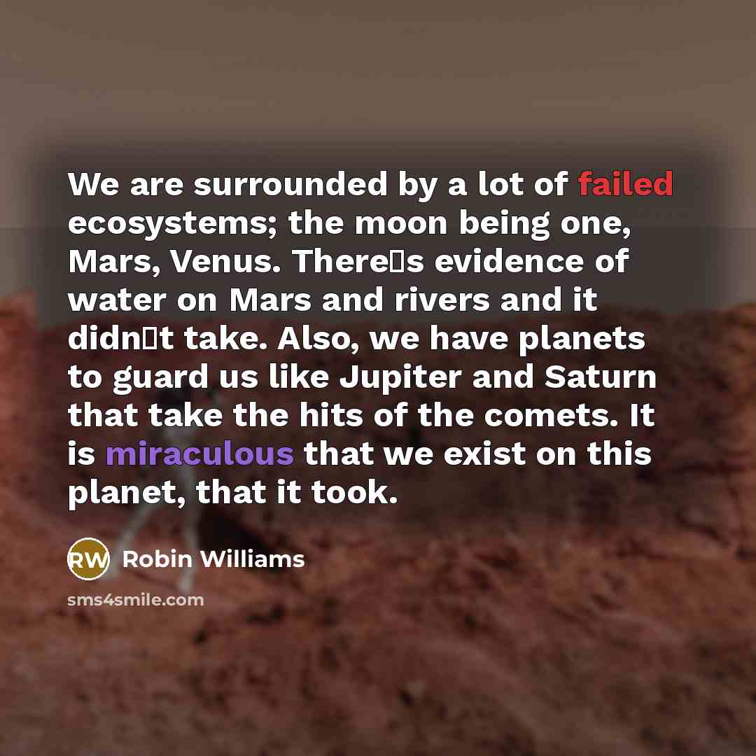 “We are surrounded by a lot of failed ecosystems; the moon being one, Mars, Venus. Theres evidence of water on Mars and rivers and it didnt take. Also, we have planets to guard us like Jupiter and Saturn that take the hits of the comets. It is miraculous that we exist on this planet, that it took.” quote by Robin Williams