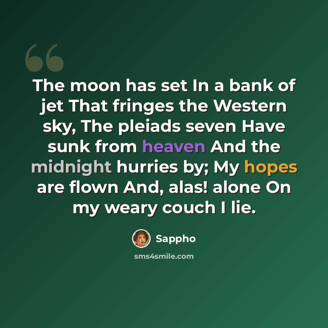 “The moon has set In a bank of jet That fringes the Western sky, The pleiads seven Have sunk from heaven And the midnight hurries by; My hopes are flown And, alas! alone On my weary couch I lie.” quote by Sappho