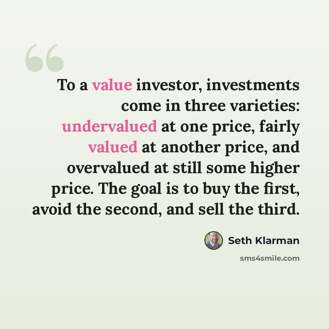 “To a value investor, investments come in three varieties: undervalued at one price, fairly valued at another price, and overvalued at still some higher price. The goal is to buy the first, avoid the second, and sell the third.” quote by Seth Klarman