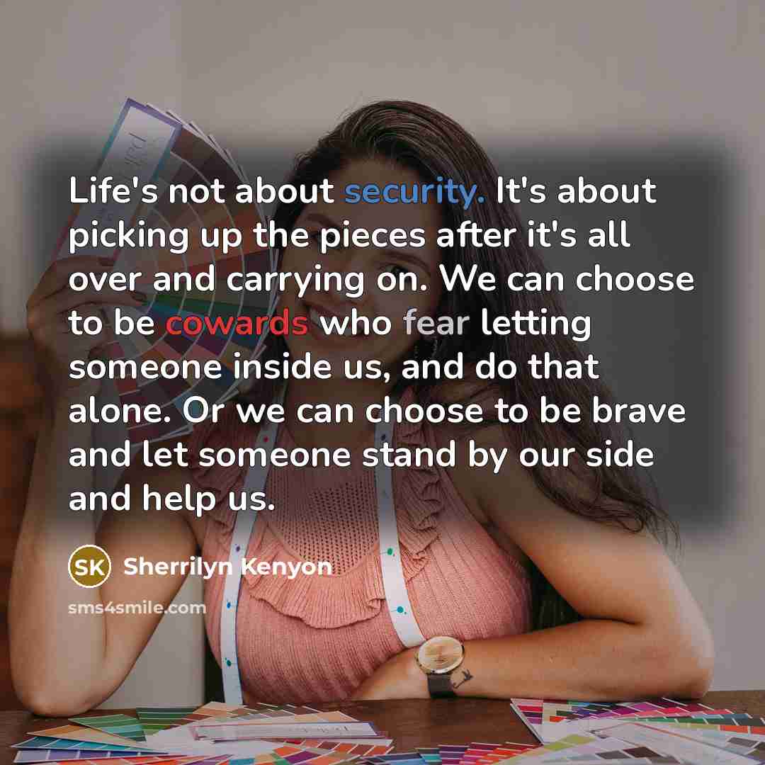 “Life's not about security. It's about picking up the pieces after it's all over and carrying on. We can choose to be cowards who fear letting someone inside us, and do that alone. Or we can choose to be brave and let someone stand by our side and help us.” quote by Sherrilyn Kenyon