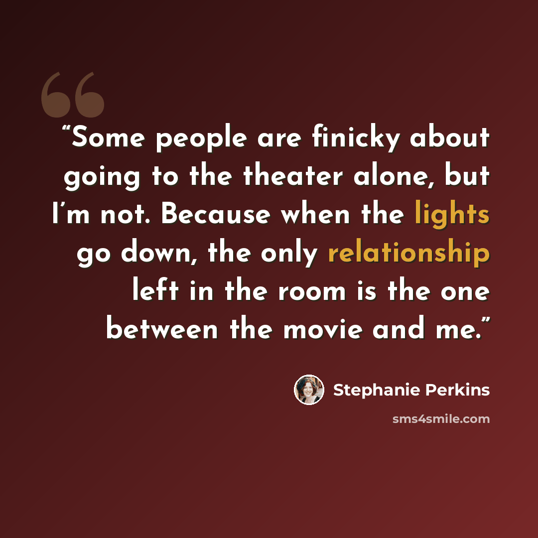 “Some people are finicky about going to the theater alone, but I’m not. Because when the lights go down, the only relationship left in the room is the one between the movie and me.” quote by Stephanie Perkins