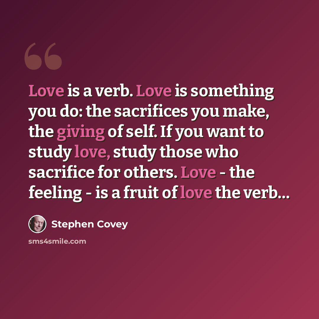 “Love is a verb. Love is something you do: the sacrifices you make, the giving of self. If you want to study love, study those who sacrifice for others. Love - the feeling - is a fruit of love the verb…” quote by Stephen Covey