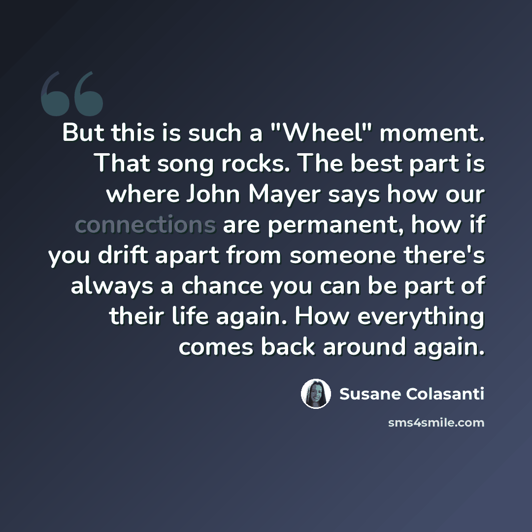 “But this is such a "Wheel" moment. That song rocks. The best part is where John Mayer says how our connections are permanent, how if you drift apart from someone there's always a chance you can be part of their life again. How everything comes back around again.” quote by Susane Colasanti