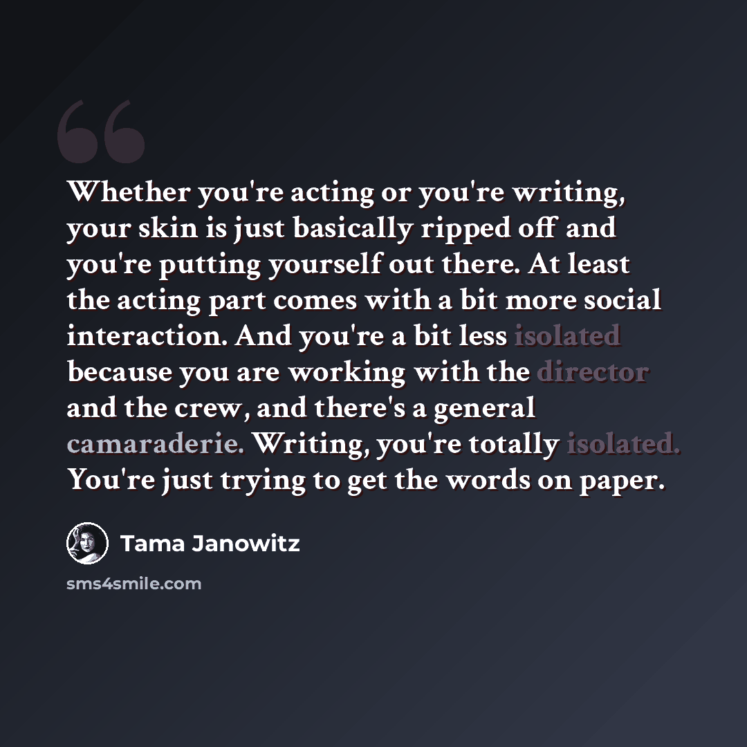 “Whether you're acting or you're writing, your skin is just basically ripped off and you're putting yourself out there. At least the acting part comes with a bit more social interaction. And you're a bit less isolated because you are working with the director and the crew, and there's a general…” quote by Tama Janowitz