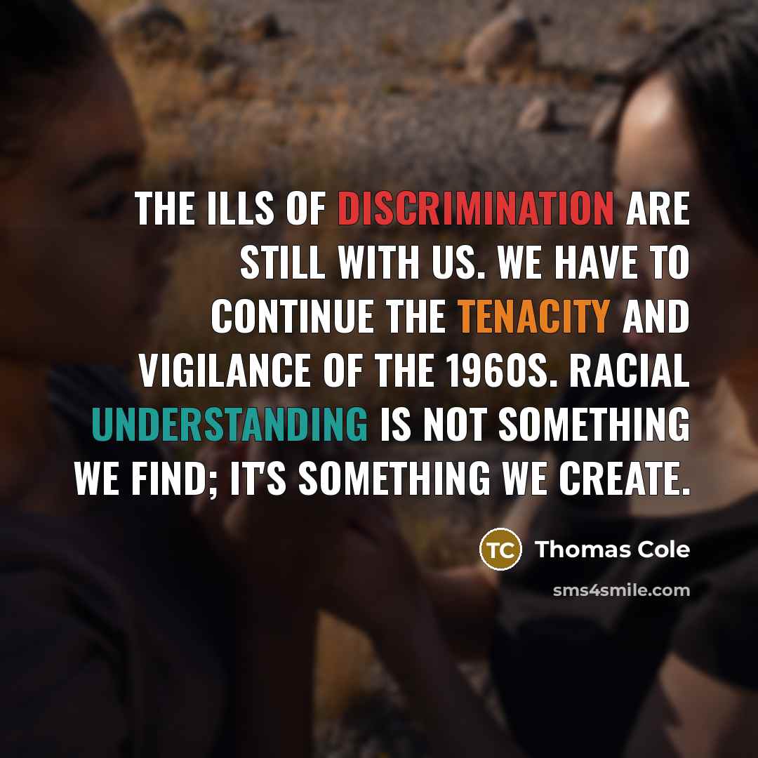 “The ills of discrimination are still with us. We have to continue the tenacity and vigilance of the 1960s. Racial understanding is not something we find; it's something we create.” quote by Thomas Cole
