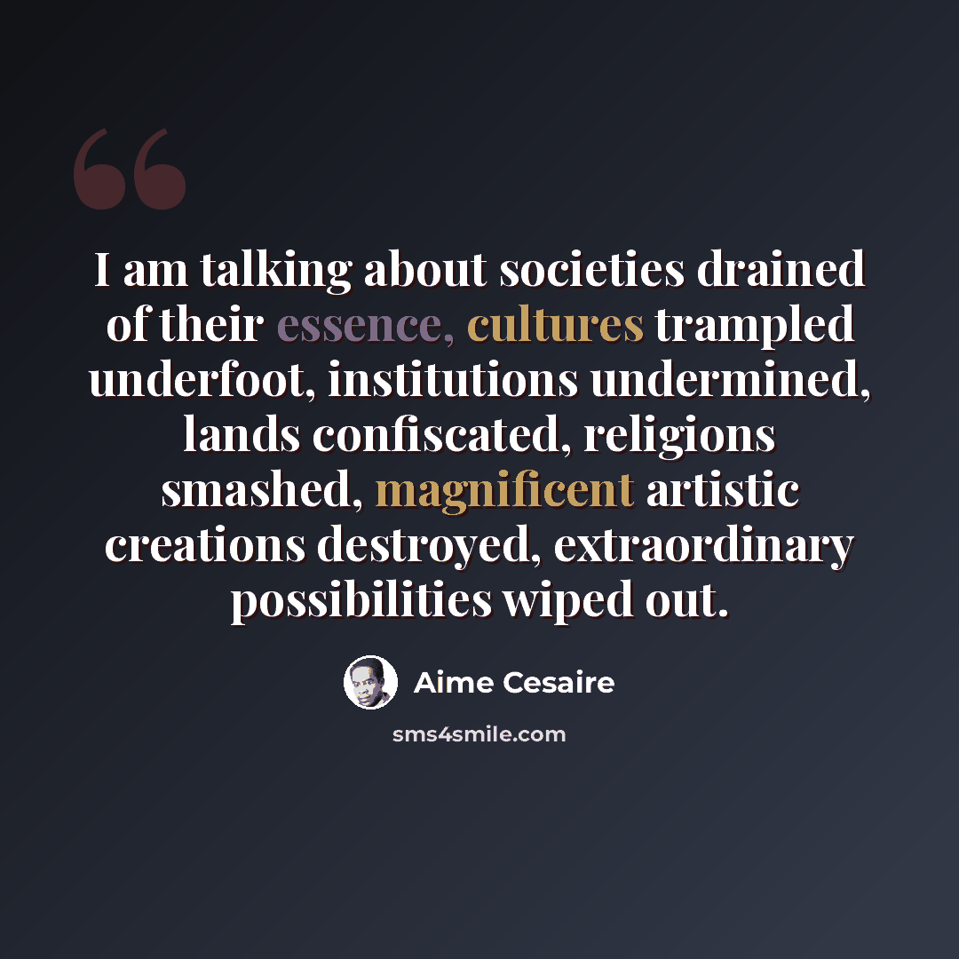 “I am talking about societies drained of their essence, cultures trampled underfoot, institutions undermined, lands confiscated, religions smashed, magnificent artistic creations destroyed, extraordinary possibilities wiped out.” quote by Aime Cesaire