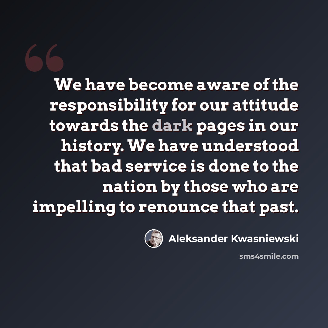“We have become aware of the responsibility for our attitude towards the dark pages in our history. We have understood that bad service is done to the nation by those who are impelling to renounce that past.” quote by Aleksander Kwasniewski