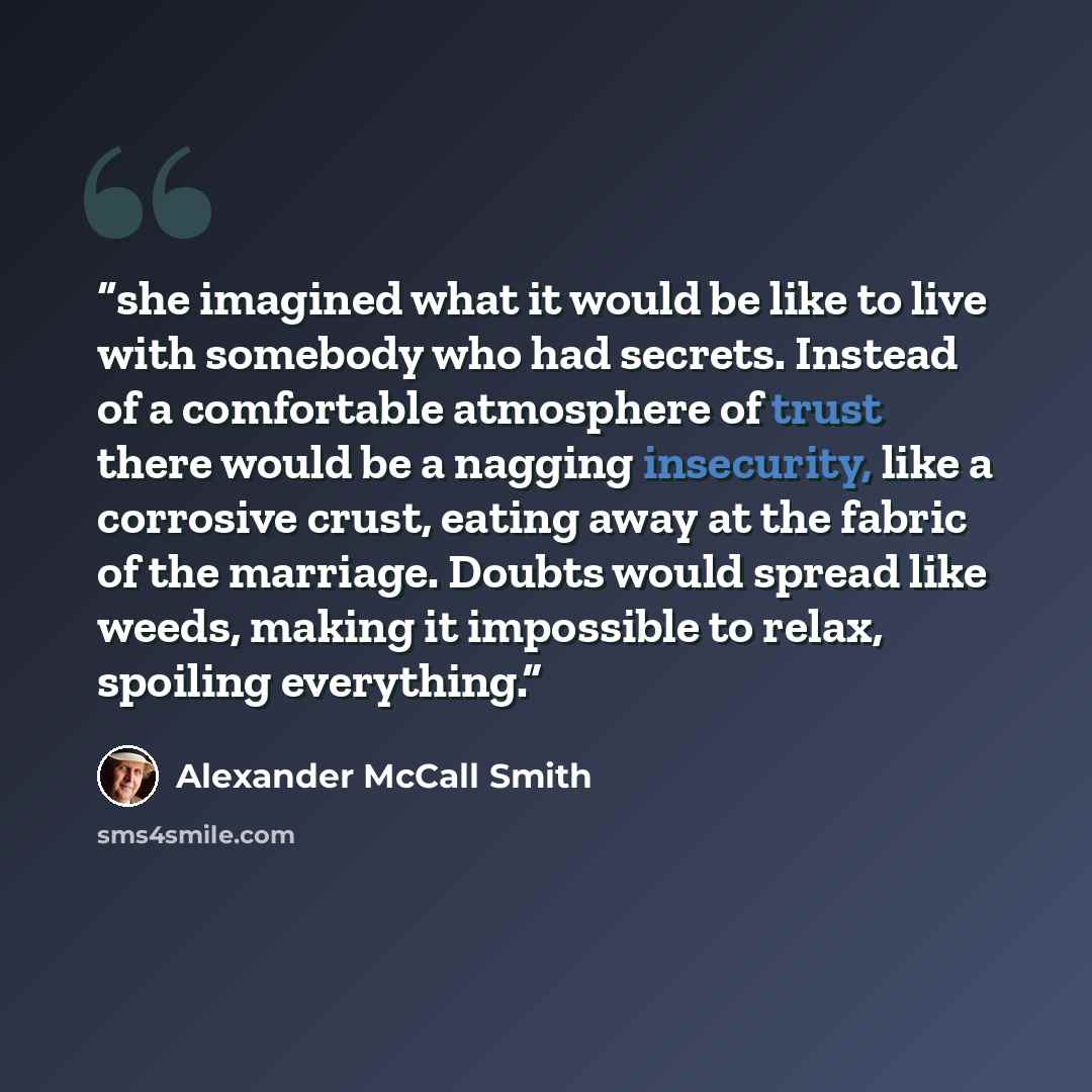 “she imagined what it would be like to live with somebody who had secrets. Instead of a comfortable atmosphere of trust there would be a nagging insecurity, like a corrosive crust, eating away at the fabric of the marriage. Doubts would spread like weeds, making it impossible to relax, spoiling…” quote by Alexander McCall Smith