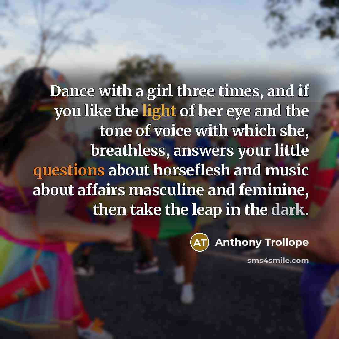“Dance with a girl three times, and if you like the light of her eye and the tone of voice with which she, breathless, answers your little questions about horseflesh and music about affairs masculine and feminine, then take the leap in the dark.” quote by Anthony Trollope