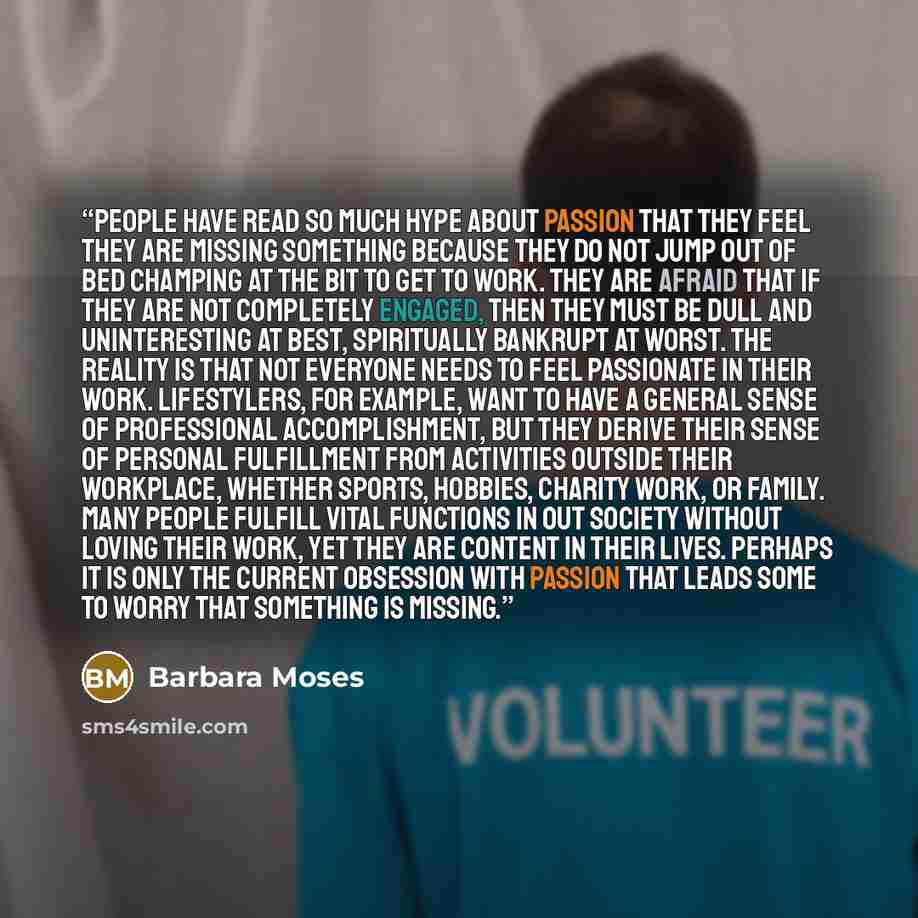 “People have read so much hype about passion that they feel they are missing something because they do not jump out of bed champing at the bit to get to work. They are afraid that if they are not completely engaged, then they must be dull and uninteresting at best, spiritually bankrupt at worst…” quote by Barbara Moses