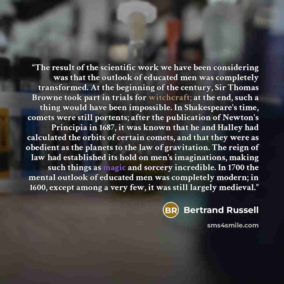 “The result of the scientific work we have been considering was that the outlook of educated men was completely transformed. At the beginning of the century, Sir Thomas Browne took part in trials for witchcraft; at the end, such a thing would have been impossible. In Shakespeare's time, comets were…” quote by Bertrand Russell
