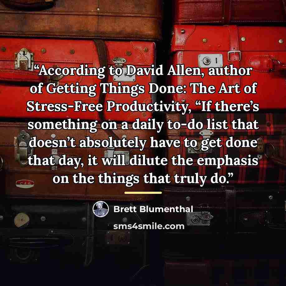 “According to David Allen, author of Getting Things Done: The Art of Stress-Free Productivity, “If there’s something on a daily to-do list that doesn’t absolutely have to get done that day, it will dilute the emphasis on the things that truly do.” quote by Brett Blumenthal