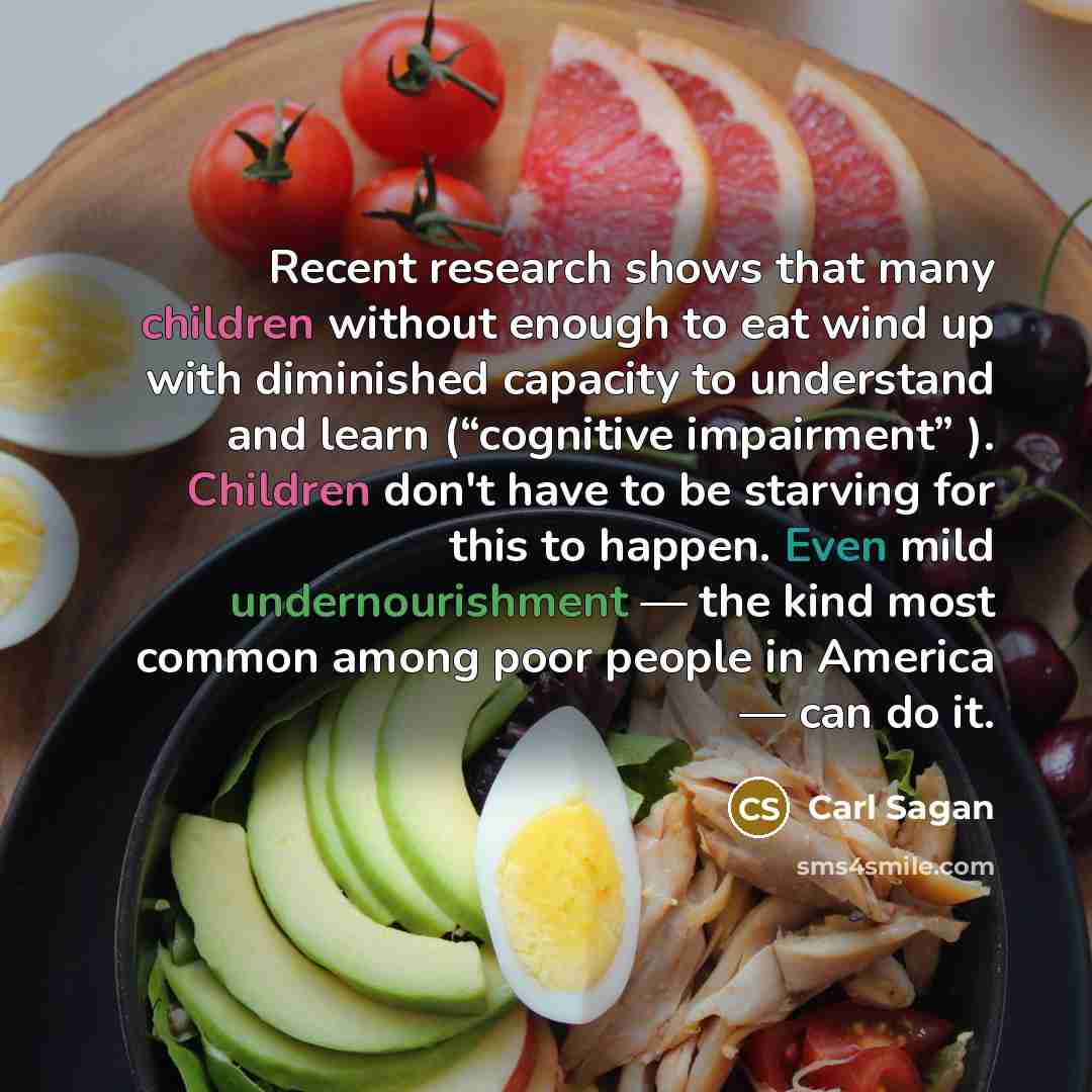 “Recent research shows that many children without enough to eat wind up with diminished capacity to understand and learn (“cognitive impairment” ). Children don't have to be starving for this to happen. Even mild undernourishment — the kind most common among poor people in America — can do it.” quote by Carl Sagan