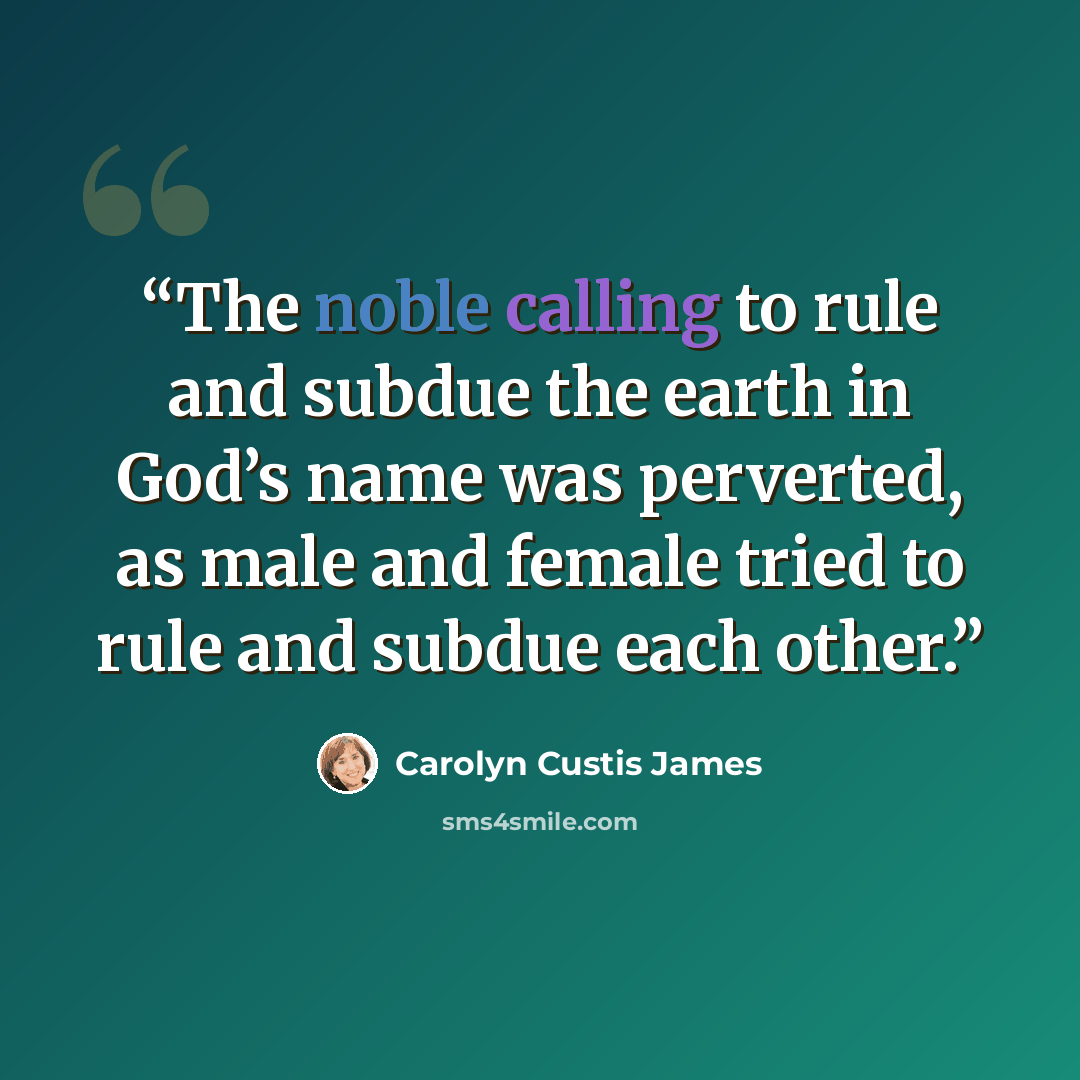 “The noble calling to rule and subdue the earth in God’s name was perverted, as male and female tried to rule and subdue each other.” quote by Carolyn Custis James