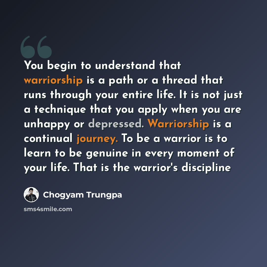 “You begin to understand that warriorship is a path or a thread that runs through your entire life. It is not just a technique that you apply when you are unhappy or depressed. Warriorship is a continual journey. To be a warrior is to learn to be genuine in every moment of your life. That is the…” quote by Chogyam Trungpa