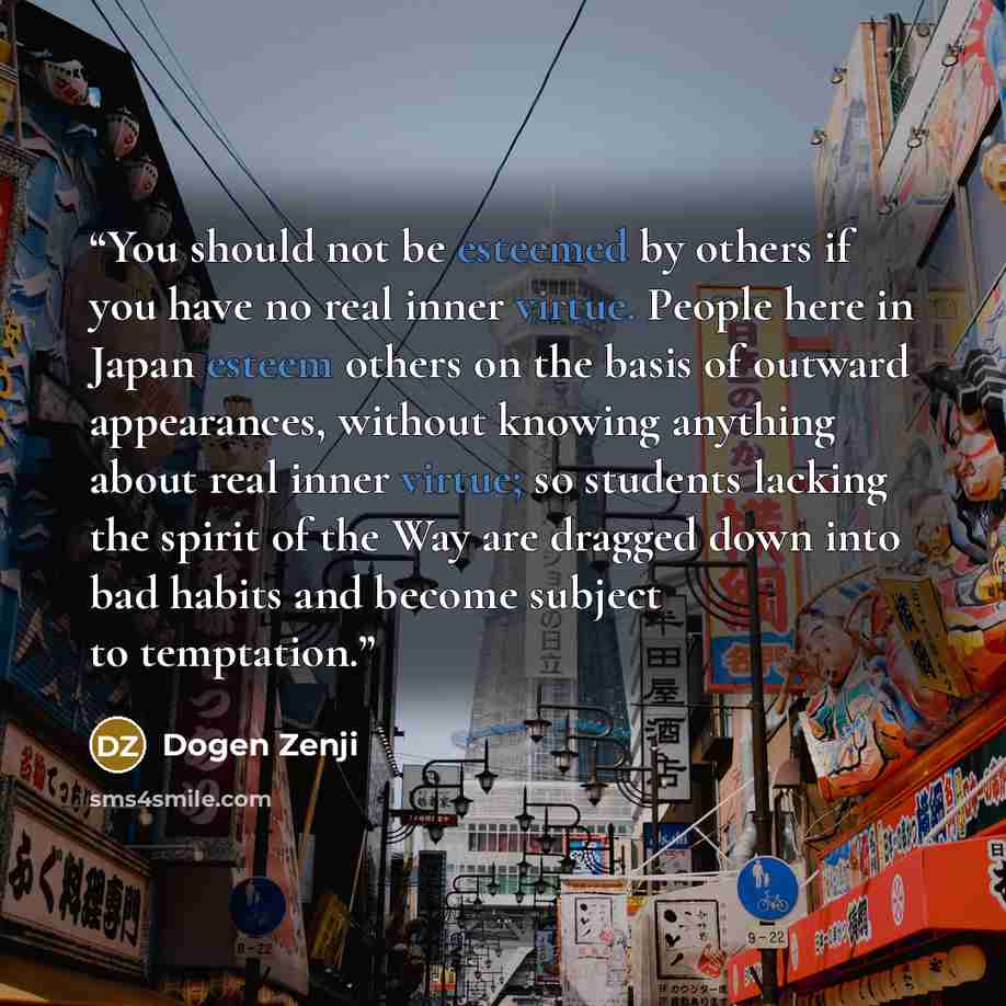 “You should not be esteemed by others if you have no real inner virtue. People here in Japan esteem others on the basis of outward appearances, without knowing anything about real inner virtue; so students lacking the spirit of the Way are dragged down into bad habits and become subject to…” quote by Dogen Zenji
