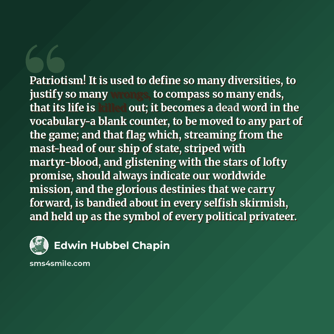 “Patriotism! It is used to define so many diversities, to justify so many wrongs, to compass so many ends, that its life is killed out; it becomes a dead word in the vocabulary-a blank counter, to be moved to any part of the game; and that flag which, streaming from the mast-head of our ship of…” quote by Edwin Hubbel Chapin