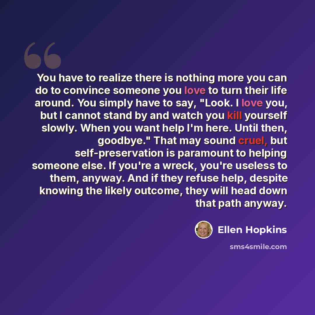 “You have to realize there is nothing more you can do to convince someone you love to turn their life around. You simply have to say, "Look. I love you, but I cannot stand by and watch you kill yourself slowly. When you want help I'm here. Until then, goodbye." That may sound cruel, but…” quote by Ellen Hopkins