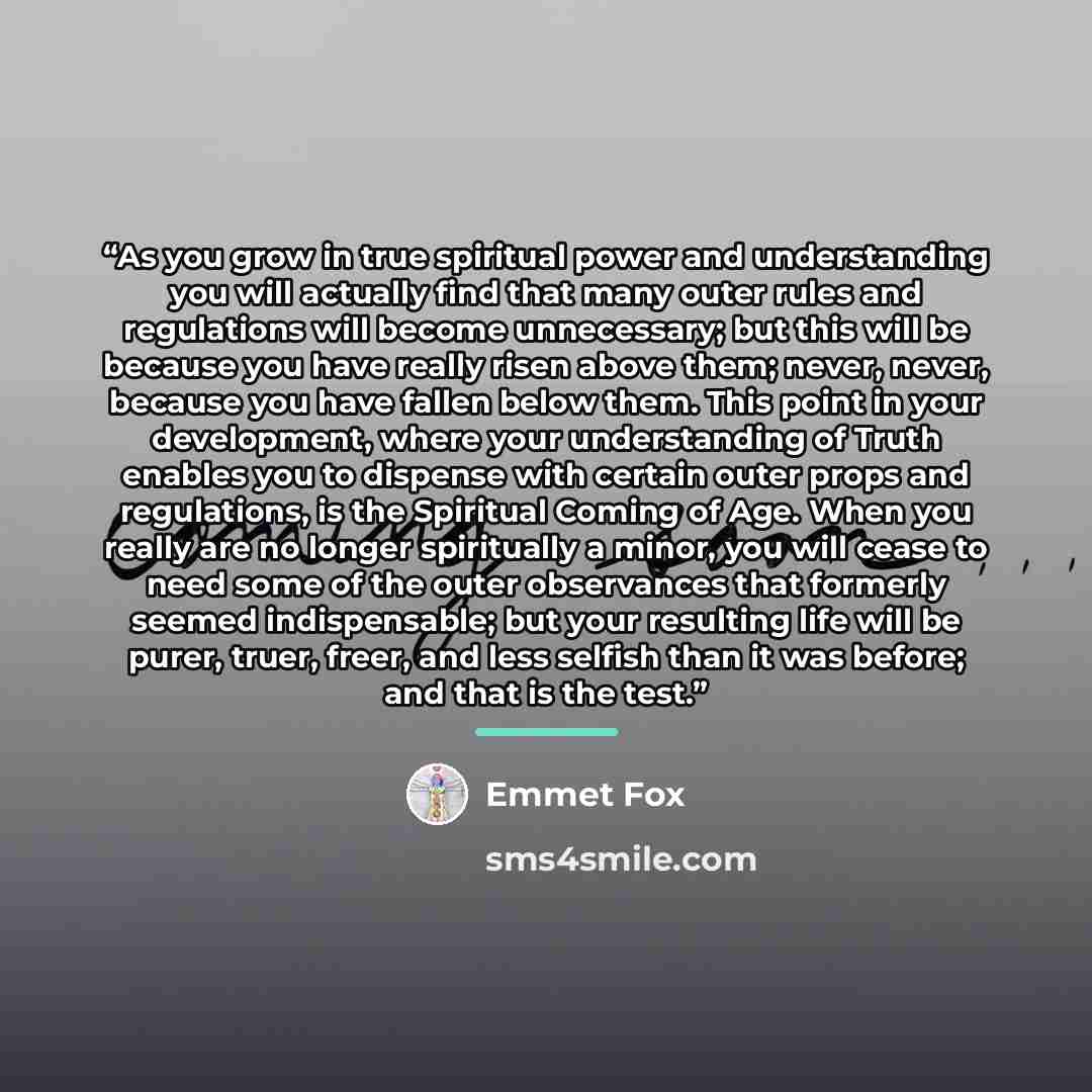 “As you grow in true spiritual power and understanding you will actually find that many outer rules and regulations will become unnecessary; but this will be because you have really risen above them; never, never, because you have fallen below them. This point in your development, where your…” quote by Emmet Fox